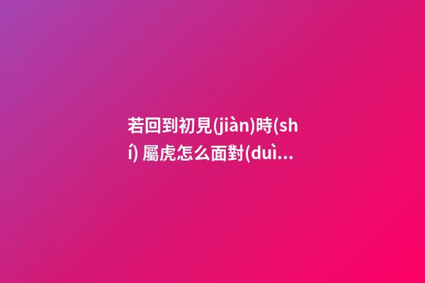若回到初見(jiàn)時(shí) 屬虎怎么面對(duì)前任